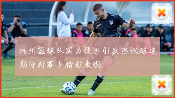 杭州篮球队实力提升引发热议球迷期待新赛季精彩表现