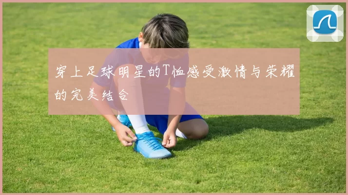 穿上足球明星的T恤感受激情与荣耀的完美结合