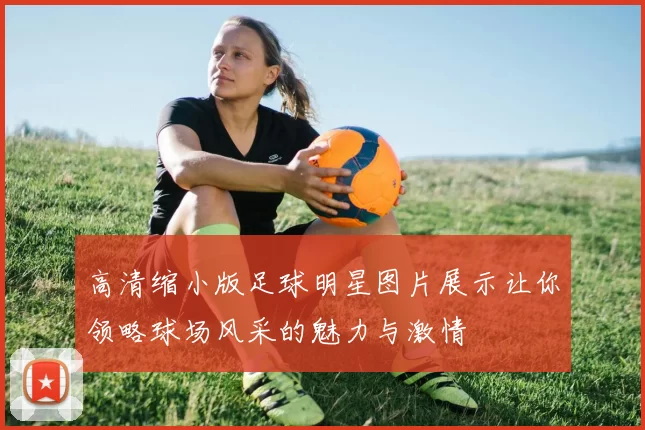 高清缩小版足球明星图片展示让你领略球场风采的魅力与激情