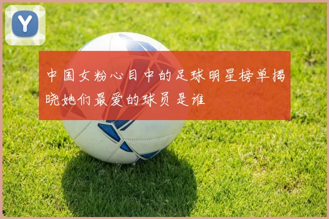 中国女粉心目中的足球明星榜单揭晓她们最爱的球员是谁