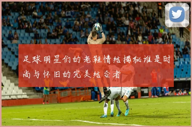 足球明星们的老鞋情结揭秘谁是时尚与怀旧的完美结合者