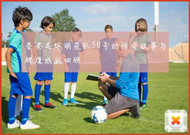 香港足球明星队50号的传奇故事与辉煌成就回顾