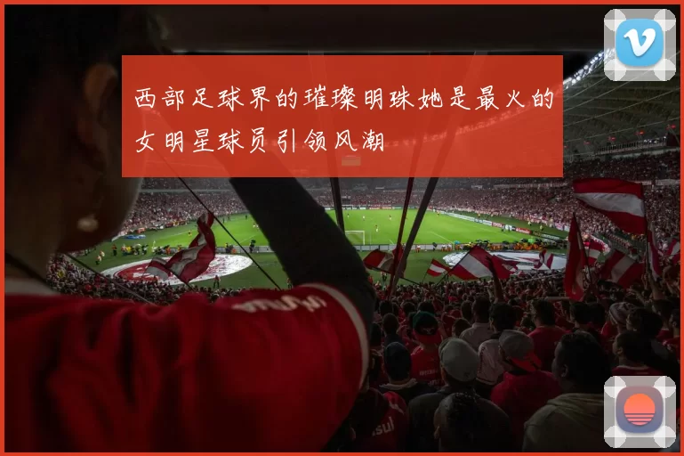西部足球界的璀璨明珠她是最火的女明星球员引领风潮