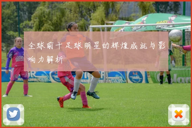 全球前十足球明星的辉煌成就与影响力解析