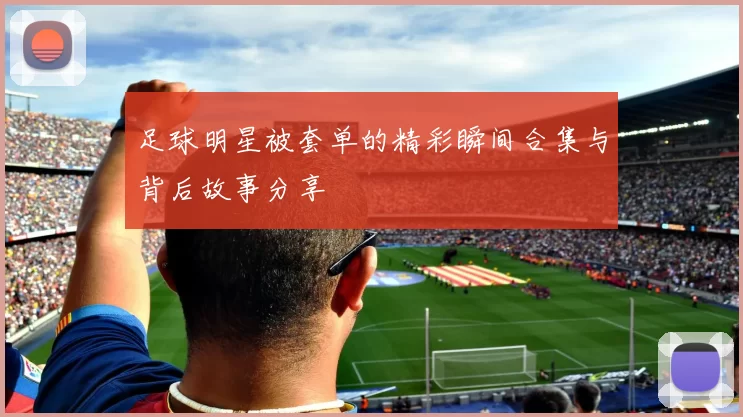 足球明星被套单的精彩瞬间合集与背后故事分享