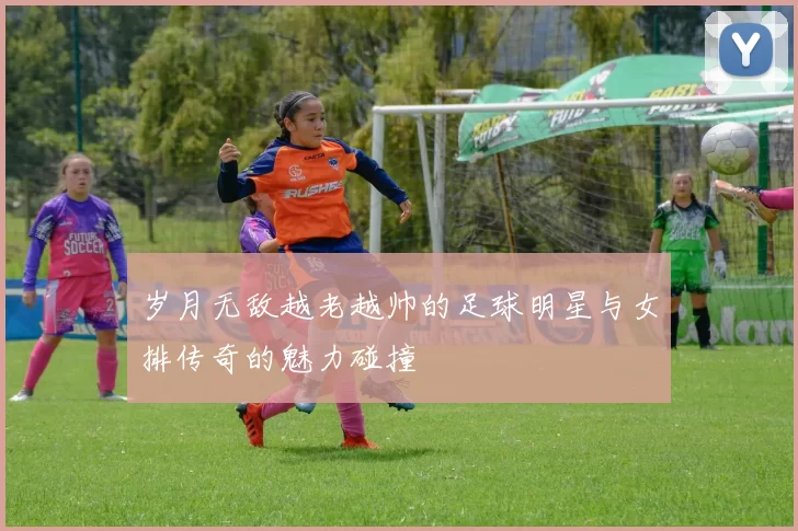 岁月无敌越老越帅的足球明星与女排传奇的魅力碰撞