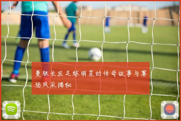 曼联长发足球明星的传奇故事与赛场风采揭秘