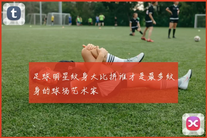 足球明星纹身大比拼谁才是最多纹身的球场艺术家