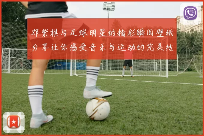 邓紫棋与足球明星的精彩瞬间壁纸分享让你感受音乐与运动的完美结合