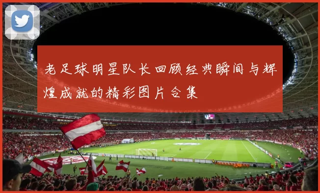 老足球明星队长回顾经典瞬间与辉煌成就的精彩图片合集