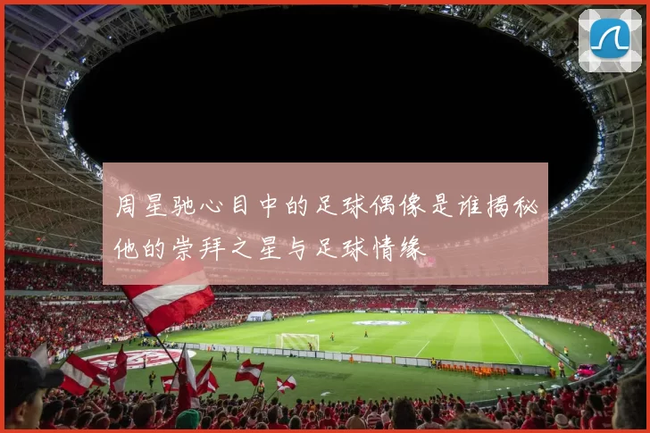 周星驰心目中的足球偶像是谁揭秘他的崇拜之星与足球情缘