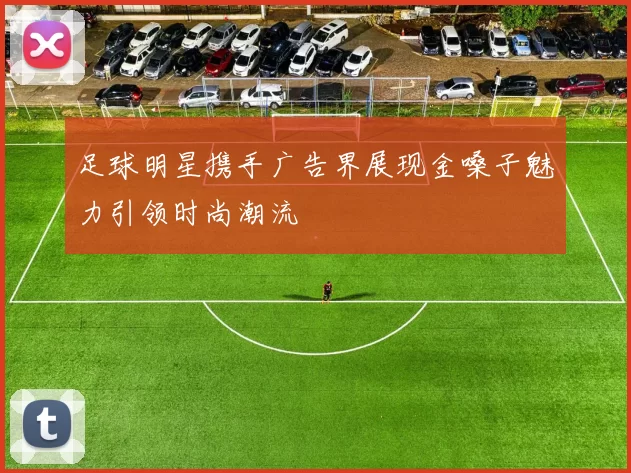 足球明星携手广告界展现金嗓子魅力引领时尚潮流