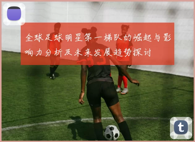 全球足球明星第一梯队的崛起与影响力分析及未来发展趋势探讨