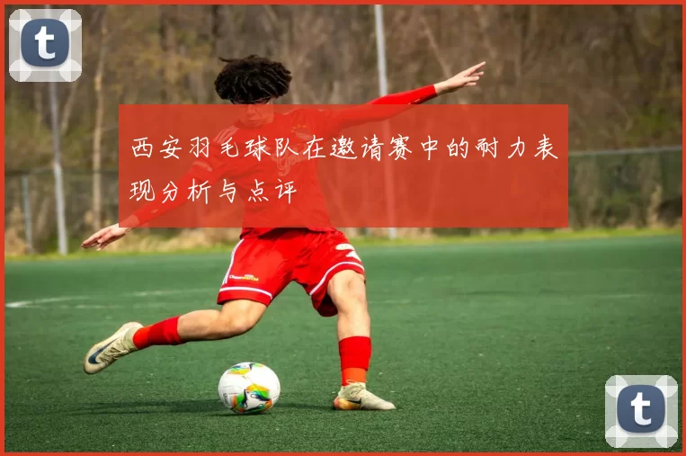 西安羽毛球队在邀请赛中的耐力表现分析与点评