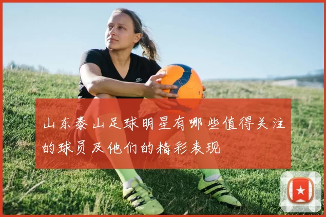 山东泰山足球明星有哪些值得关注的球员及他们的精彩表现