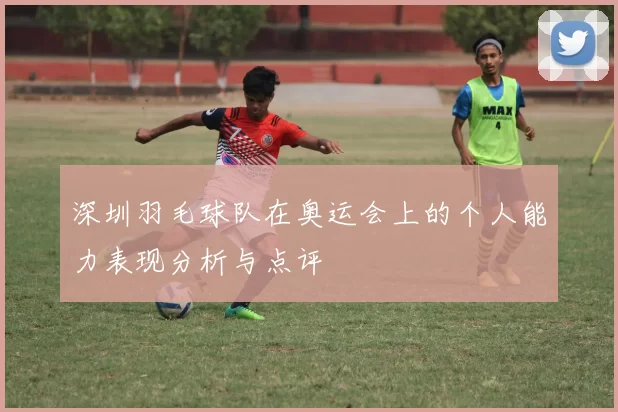 深圳羽毛球队在奥运会上的个人能力表现分析与点评