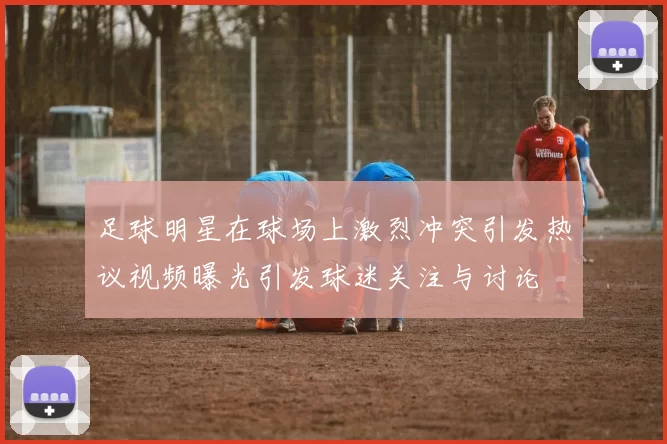 足球明星在球场上激烈冲突引发热议视频曝光引发球迷关注与讨论
