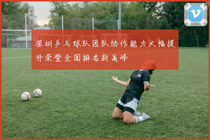 深圳乒乓球队团队协作能力大幅提升荣登全国排名新高峰