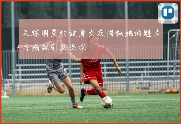 足球明星的健身女友揭秘她的魅力与成就引发热议