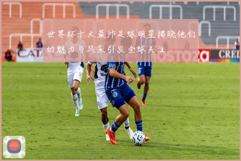 世界杯十大最帅足球明星揭晓他们的魅力与风采引发全球关注