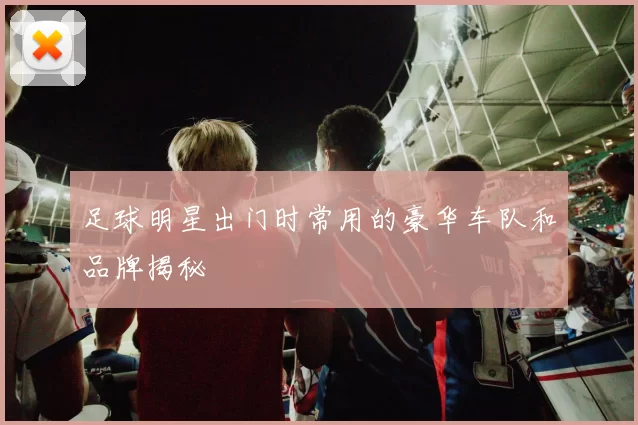 足球明星出门时常用的豪华车队和品牌揭秘