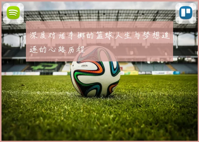 深度对话李娜的篮球人生与梦想追逐的心路历程