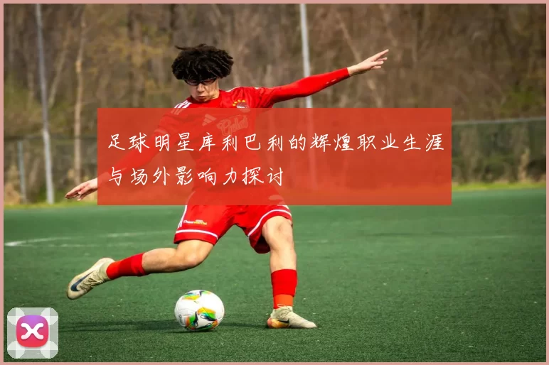 足球明星库利巴利的辉煌职业生涯与场外影响力探讨