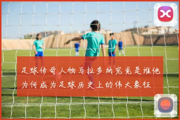 足球传奇人物马拉多纳究竟是谁他为何成为足球历史上的伟大象征
