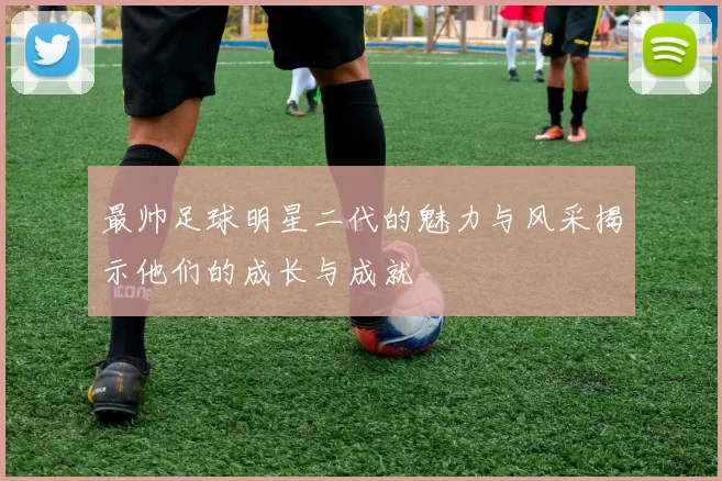 最帅足球明星二代的魅力与风采揭示他们的成长与成就