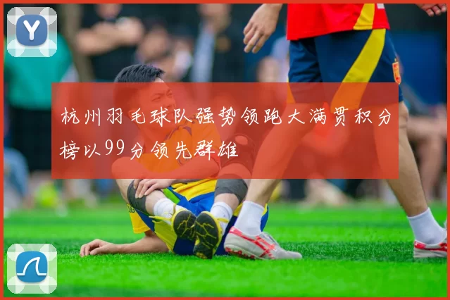 杭州羽毛球队强势领跑大满贯积分榜以99分领先群雄