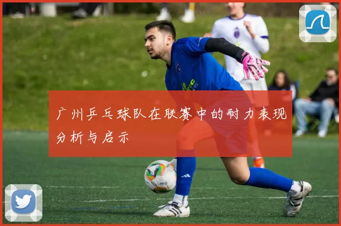 广州乒乓球队在联赛中的耐力表现分析与启示