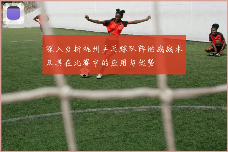 深入分析杭州乒乓球队阵地战战术及其在比赛中的应用与优势