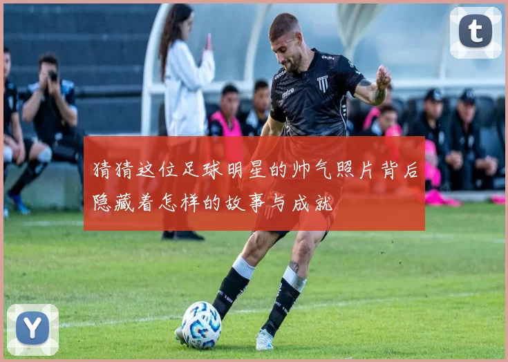 猜猜这位足球明星的帅气照片背后隐藏着怎样的故事与成就