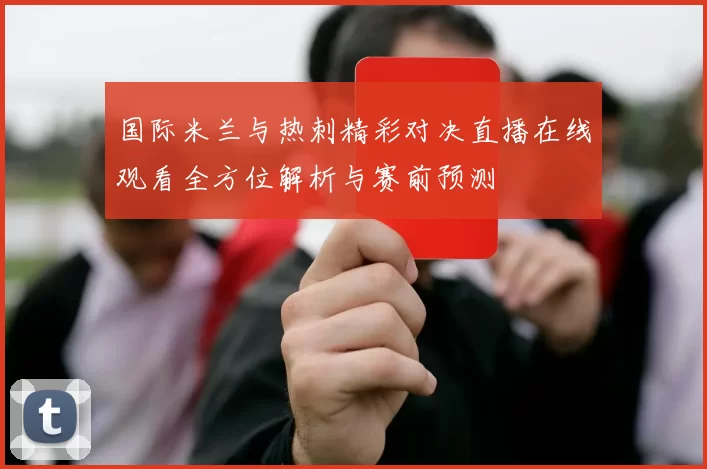 国际米兰与热刺精彩对决直播在线观看全方位解析与赛前预测
