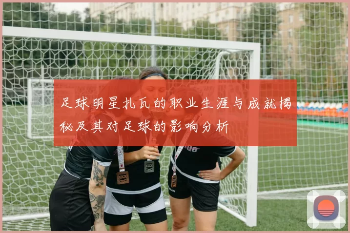 足球明星扎瓦的职业生涯与成就揭秘及其对足球的影响分析
