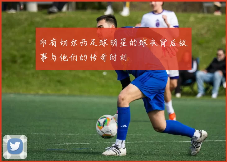 印有切尔西足球明星的球衣背后故事与他们的传奇时刻