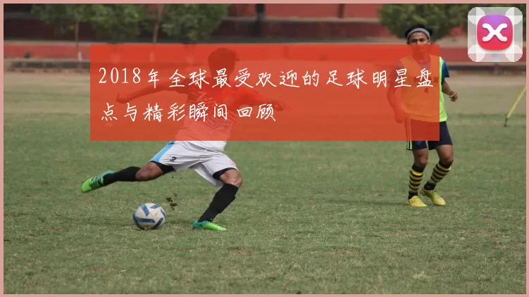 2018年全球最受欢迎的足球明星盘点与精彩瞬间回顾