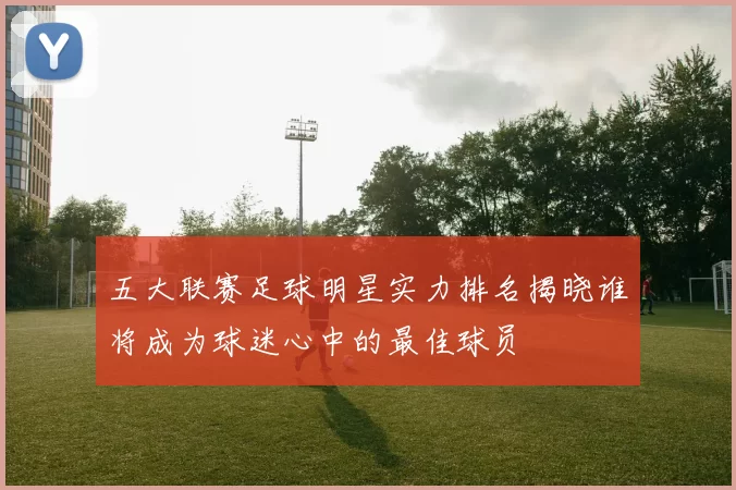 五大联赛足球明星实力排名揭晓谁将成为球迷心中的最佳球员