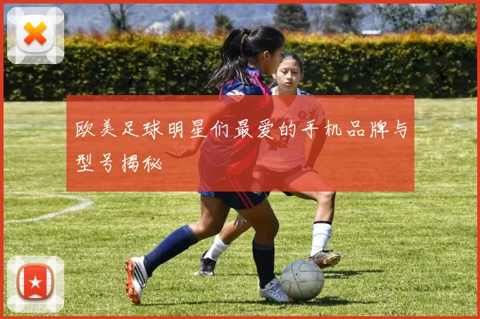 欧美足球明星们最爱的手机品牌与型号揭秘
