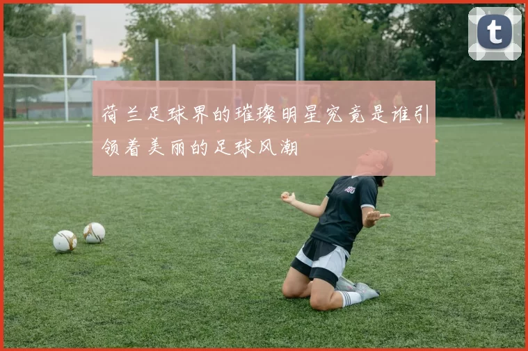 荷兰足球界的璀璨明星究竟是谁引领着美丽的足球风潮