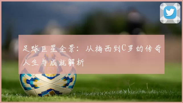 足球巨星全景：从梅西到C罗的传奇人生与成就解析