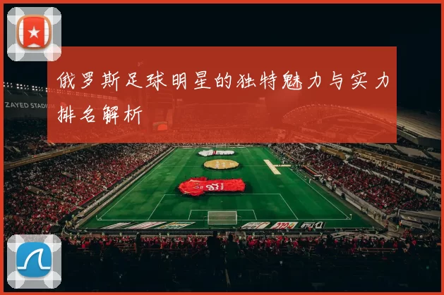 俄罗斯足球明星的独特魅力与实力排名解析