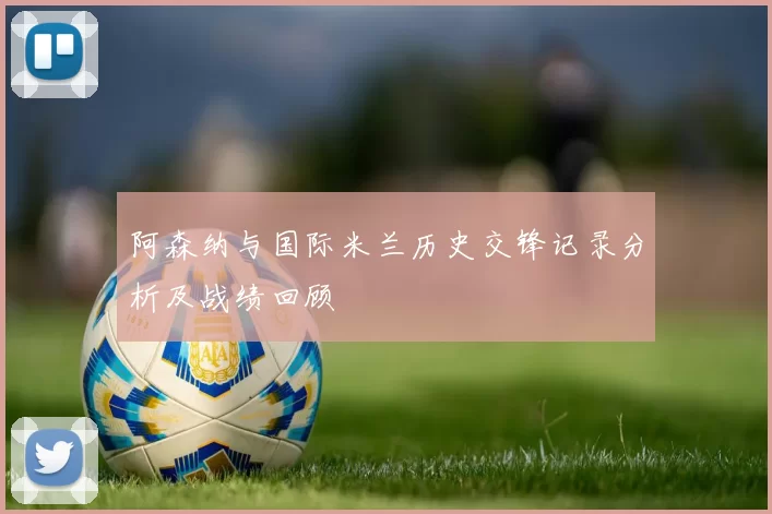 阿森纳与国际米兰历史交锋记录分析及战绩回顾