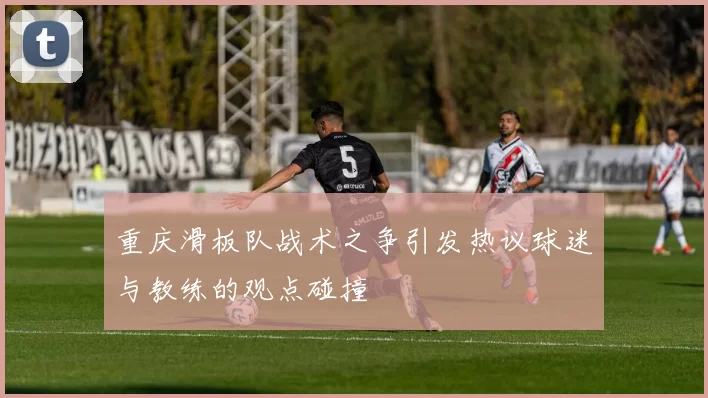 重庆滑板队战术之争引发热议球迷与教练的观点碰撞