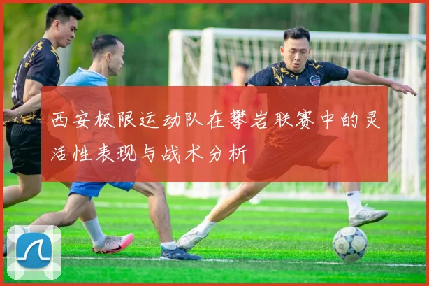 西安极限运动队在攀岩联赛中的灵活性表现与战术分析
