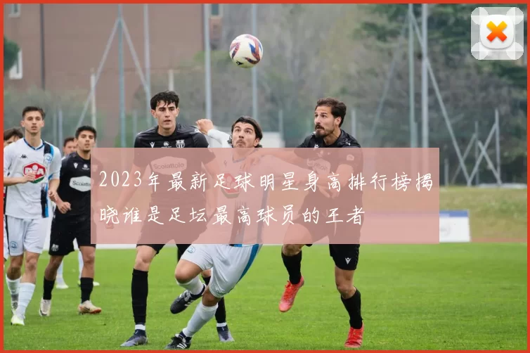 2023年最新足球明星身高排行榜揭晓谁是足坛最高球员的王者