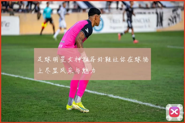 足球明星女神推荐好鞋让你在球场上尽显风采与魅力