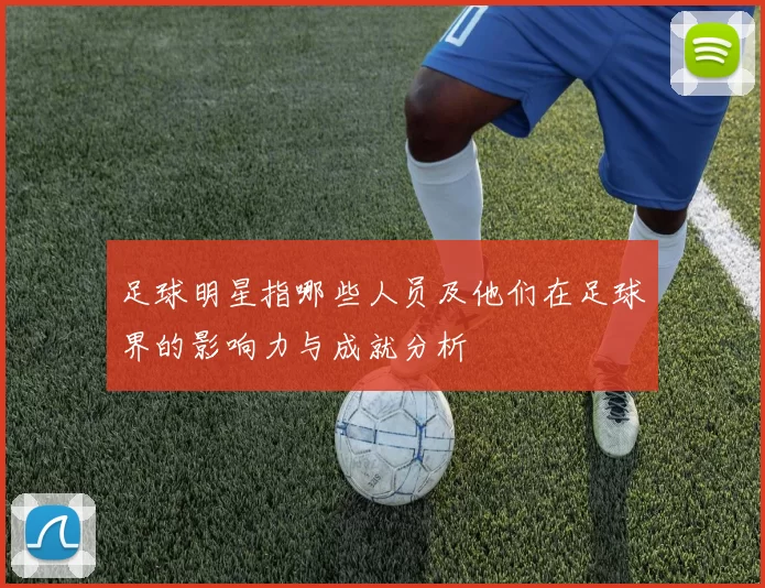 足球明星指哪些人员及他们在足球界的影响力与成就分析