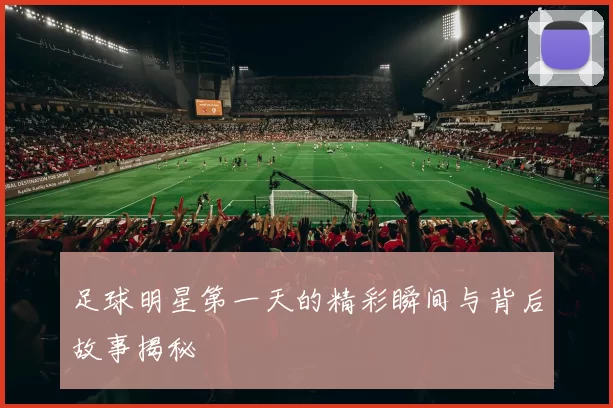 足球明星第一天的精彩瞬间与背后故事揭秘