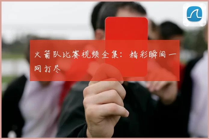 火箭队比赛视频全集：精彩瞬间一网打尽